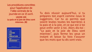 Les procédures concrètes
pour l’application de
l’idée centrale de la
journée en ce 15 avril. Tu dois réussir aujourd’hui, si tu
prépares ton esprit comme nous le
suggérons. Car tu as permis que
soient levées toutes les barrières à
la paix et à la joie, et ce qui est à toi
peut enfin venir à toi. Alors dis-toi :
“La paix et la joie de Dieu sont
miennes”, puis ferme les yeux un
instant et laisse Sa Voix t’assurer
que les mots que tu dis sont vrais.
LEÇON 105
La paix et la joie de Dieu sont
miennes. (8)
 