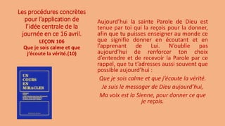 Les procédures concrètes
pour l’application de
l’idée centrale de la
journée en ce 16 avril.
Aujourd’hui la sainte Parole de Dieu est
tenue par toi qui la reçois pour la donner,
afin que tu puisses enseigner au monde ce
que signifie donner en écoutant et en
l’apprenant de Lui. N’oublie pas
aujourd’hui de renforcer ton choix
d’entendre et de recevoir la Parole par ce
rappel, que tu t’adresses aussi souvent que
possible aujourd’hui :
Que je sois calme et que j’écoute la vérité.
Je suis le messager de Dieu aujourd’hui,
Ma voix est la Sienne, pour donner ce que
je reçois.
LEÇON 106
Que je sois calme et que
j’écoute la vérité.(10)
 