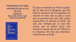 Présentation de l’idée
centrale du jour en ce
16 avril.
Écoute et entends ton Père te parler
par la Voix qu’Il a désignée, qui fait
taire le tonnerre de l’in-signifiant et
montre la voie vers la paix à ceux
qui ne peuvent pas voir. Sois calme
aujourd’hui et écoute la vérité. Ne
sois pas trompé par la voix des
morts, qui te disent qu’ils ont
trouvé la source de vie et l’offrent à
ta croyance. N’y fais pas attention,
mais écoute la vérité.
LEÇON 106
Que je sois calme et que
j’écoute la vérité.(2)
 