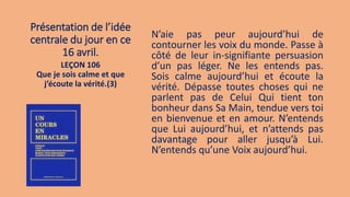 Présentation de l’idée
centrale du jour en ce
16 avril.
N’aie pas peur aujourd’hui de
contourner les voix du monde. Passe à
côté de leur in-signifiante persuasion
d’un pas léger. Ne les entends pas.
Sois calme aujourd’hui et écoute la
vérité. Dépasse toutes choses qui ne
parlent pas de Celui Qui tient ton
bonheur dans Sa Main, tendue vers toi
en bienvenue et en amour. N’entends
que Lui aujourd’hui, et n’attends pas
davantage pour aller jusqu’à Lui.
N’entends qu’une Voix aujourd’hui.
LEÇON 106
Que je sois calme et que
j’écoute la vérité.(3)
 