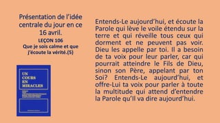 Présentation de l’idée
centrale du jour en ce
16 avril.
Entends-Le aujourd’hui, et écoute la
Parole qui lève le voile étendu sur la
terre et qui réveille tous ceux qui
dorment et ne peuvent pas voir.
Dieu les appelle par toi. Il a besoin
de ta voix pour leur parler, car qui
pourrait atteindre le Fils de Dieu,
sinon son Père, appelant par ton
Soi? Entends-Le aujourd’hui, et
offre-Lui ta voix pour parler à toute
la multitude qui attend d’entendre
la Parole qu’Il va dire aujourd’hui.
LEÇON 106
Que je sois calme et que
j’écoute la vérité.(5)
 