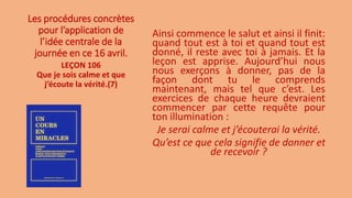 Les procédures concrètes
pour l’application de
l’idée centrale de la
journée en ce 16 avril.
Ainsi commence le salut et ainsi il finit:
quand tout est à toi et quand tout est
donné, il reste avec toi à jamais. Et la
leçon est apprise. Aujourd’hui nous
nous exerçons à donner, pas de la
façon dont tu le comprends
maintenant, mais tel que c’est. Les
exercices de chaque heure devraient
commencer par cette requête pour
ton illumination :
Je serai calme et j’écouterai la vérité.
Qu’est ce que cela signifie de donner et
de recevoir ?
LEÇON 106
Que je sois calme et que
j’écoute la vérité.(7)
 