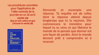 Les procédures concrètes
pour l’application de
l’idée centrale de la
journée en ce 16 avril.
Demande et escompte une
réponse. Ta requête est de celles
dont la réponse attend depuis
longtemps que tu la reçoives. Elle
commencera le ministère pour
lequel tu es venu et qui libérera le
monde de la pensée que donner est
une façon de perdre. Ainsi le monde
devient prêt à comprendre et à
recevoir.
LEÇON 106
Que je sois calme et que
j’écoute la vérité.(8)
 