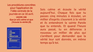 Les procédures concrètes
pour l’application de
l’idée centrale de la
journée en ce 16 avril.
Sois calme et écoute la vérité
aujourd’hui. Chaque fois que tu
passes cinq minutes à écouter, un
millier d’esprits s’ouvrent à la vérité
et ils entendront la sainte Parole
que tu entends. Et quand l’heure
aura passé, tu en délivreras à
nouveau un millier de plus qui
s’arrêtent pour demander que la
vérité leur soit donnée, en même
temps qu’à toi.
LEÇON 106
Que je sois calme et que
j’écoute la vérité.(9)
 