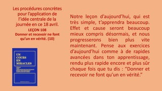 Les procédures concrètes
pour l’application de
l’idée centrale de la
journée en ce 18 avril.
Notre leçon d’aujourd’hui, qui est
très simple, t’apprendra beaucoup.
Effet et cause seront beaucoup
mieux compris désormais, et nous
progresserons bien plus vite
maintenant. Pense aux exercices
d’aujourd’hui comme à de rapides
avancées dans ton apprentissage,
rendu plus rapide encore et plus sûr
chaque fois que tu dis : “Donner et
recevoir ne font qu’un en vérité.”
LEÇON 108
Donner et recevoir ne font
qu’un en vérité. (10)
 