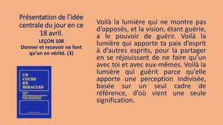 Présentation de l’idée
centrale du jour en ce
18 avril.
Voilà la lumière qui ne montre pas
d’opposés, et la vision, étant guérie,
a le pouvoir de guérir. Voilà la
lumière qui apporte ta paix d’esprit
à d’autres esprits, pour la partager
en se réjouissant de ne faire qu’un
avec toi et avec eux-mêmes. Voilà la
lumière qui guérit parce qu’elle
apporte une perception indivisée,
basée sur un seul cadre de
référence, d’où vient une seule
signification.
LEÇON 108
Donner et recevoir ne font
qu’un en vérité. (3)
 