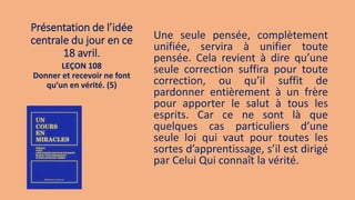 Présentation de l’idée
centrale du jour en ce
18 avril.
Une seule pensée, complètement
unifiée, servira à unifier toute
pensée. Cela revient à dire qu’une
seule correction suffira pour toute
correction, ou qu’il suffit de
pardonner entièrement à un frère
pour apporter le salut à tous les
esprits. Car ce ne sont là que
quelques cas particuliers d’une
seule loi qui vaut pour toutes les
sortes d’apprentissage, s’il est dirigé
par Celui Qui connaît la vérité.
LEÇON 108
Donner et recevoir ne font
qu’un en vérité. (5)
 