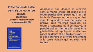 Présentation de l’idée
centrale du jour en ce
18 avril.
Apprendre que donner et recevoir
sont la même chose est d’une utilité
toute particulière, parce qu’il est si
facile de l’essayer et de voir que c’est
vrai. Et quand ce cas particulier a
prouvé qu’il marchait toujours, en
toute circonstance où il est essayé, la
pensée qui est derrière lui peut être
généralisée et appliquée à d’autres
zones de doute et de double vision. De
là elle s’étendra et arrivera finalement
à la seule Pensée qui les sous-tend
toutes.
LEÇON 108
Donner et recevoir ne font
qu’un en vérité. (6)
 