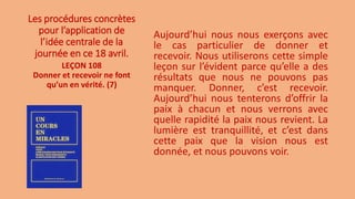 Les procédures concrètes
pour l’application de
l’idée centrale de la
journée en ce 18 avril.
Aujourd’hui nous nous exerçons avec
le cas particulier de donner et
recevoir. Nous utiliserons cette simple
leçon sur l’évident parce qu’elle a des
résultats que nous ne pouvons pas
manquer. Donner, c’est recevoir.
Aujourd’hui nous tenterons d’offrir la
paix à chacun et nous verrons avec
quelle rapidité la paix nous revient. La
lumière est tranquillité, et c’est dans
cette paix que la vision nous est
donnée, et nous pouvons voir.
LEÇON 108
Donner et recevoir ne font
qu’un en vérité. (7)
 