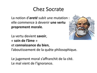 Chez Socrate 
La notion d’areté subit une mutation : 
elle commence à devenir une vertu proprement morale. 
La vertu devient savoir, 
« soin de l’âme » 
et connaissance du bien, 
l’aboutissement de la quête philosophique. 
Le jugement moral s’affranchit de la cité. 
Le mal vient de l’ignorance.  