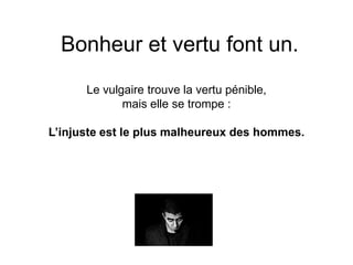 Bonheur et vertu font un. 
Le vulgaire trouve la vertu pénible, 
mais elle se trompe : 
L’injuste est le plus malheureux des hommes. 
 