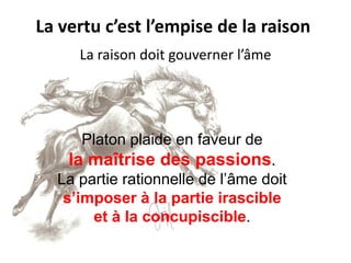 La vertu c’est l’empise de la raison 
Platon plaide en faveur de 
la maîtrise des passions. 
La partie rationnelle de l’âme doit 
s’imposer à la partie irascible 
et à la concupiscible. 
La raison doit gouverner l’âme  