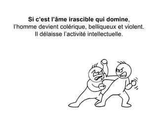 Si c’est l’âme irascible qui domine, l’homme devient colérique, belliqueux et violent. Il délaisse l’activité intellectuelle.  