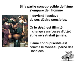 Si la partie concupiscible de l’âme s’empare de l’homme 
il devient l’esclave 
de ses désirs sensibles. 
Or le désir est illimité. 
Il change sans cesse d’objet 
et ne se satisfait jamais. 
L’âme concupiscible est comme le tonneau percé des Danaïdes.  