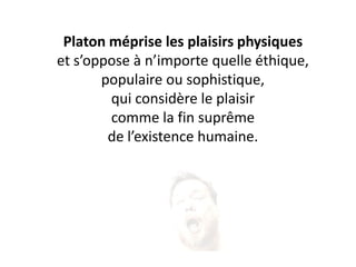 Platon méprise les plaisirs physiques 
et s’oppose à n’importe quelle éthique, 
populaire ou sophistique, 
qui considère le plaisir 
comme la fin suprême 
de l’existence humaine.  