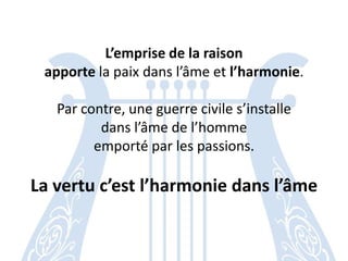 L’emprise de la raison 
apporte la paix dans l’âme et l’harmonie. 
Par contre, une guerre civile s’installe 
dans l’âme de l’homme 
emporté par les passions. 
La vertu c’est l’harmonie dans l’âme  