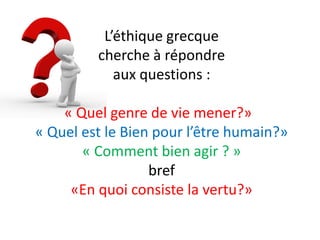 L’éthique grecque cherche à répondre aux questions : « Quel genre de vie mener?» « Quel est le Bien pour l’être humain?» « Comment bien agir ? » bref «En quoi consiste la vertu?»  