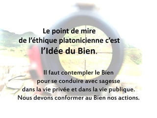 Le point de mire de l’éthique platonicienne c’est l’Idée du Bien. 
Il faut contempler le Bien 
pour se conduire avec sagesse 
dans la vie privée et dans la vie publique. 
Nous devons conformer au Bien nos actions.  