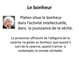 Le bonheur 
Platon situe le bonheur 
dans l’activité intellectuelle, 
dans la jouissance de la vérité. 
Le prisonnier affranchi de l’allégorie de la caverne ne goûte au bonheur que quand il sort de la caverne, quand il arrive à contempler le monde véritable.  