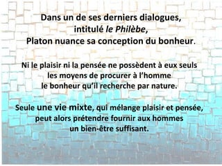Dans un de ses derniers dialogues, intitulé le Philèbe, Platon nuance sa conception du bonheur. 
Ni le plaisir ni la pensée ne possèdent à eux seuls 
les moyens de procurer à l’homme 
le bonheur qu’il recherche par nature. 
Seule une vie mixte, qui mélange plaisir et pensée, 
peut alors prétendre fournir aux hommes 
un bien-être suffisant.  