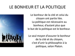 LE BONHEUR ET LA POLITIQUE 
Le bonheur de la cité et celui du citoyen ont partie liée. 
La politique est nécessaire au bonheur, d’autant plus que 
le but de la politique est le bonheur. 
Le seul moyen d'assurer le bonheur 
de la cité et du citoyen, 
c’est d’unir la philosophie à la politique, selon Platon.  