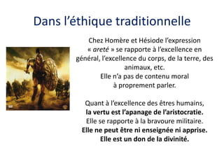 Dans l’éthique traditionnelle 
Chez Homère et Hésiode l’expression « areté » se rapporte à l’excellence en général, l’excellence du corps, de la terre, des animaux, etc. 
Elle n’a pas de contenu moral 
à proprement parler. 
Quant à l’excellence des êtres humains, 
la vertu est l’apanage de l’aristocratie. 
Elle se rapporte à la bravoure militaire. 
Elle ne peut être ni enseignée ni apprise. 
Elle est un don de la divinité. 
 