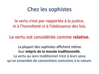 Chez les sophistes 
la vertu n’est par rapportée à la justice, 
ni à l’honnêteté ni à l’obéissance des lois. 
La vertu est considérée comme relative. 
La plupart des sophistes affichent même 
leur mépris de la morale traditionnelle. 
La vertu au sens traditionnel n’est à leurs yeux 
qu’un ensemble de conventions contraires à la nature.  