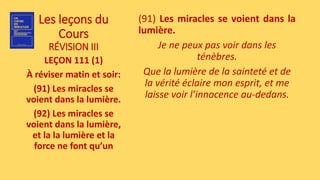 Les leçons du
Cours
RÉVISION III
LEÇON 111 (1)
À réviser matin et soir:
(91) Les miracles se
voient dans la lumière.
(92) Les miracles se
voient dans la lumière,
et la la lumière et la
force ne font qu’un
(91) Les miracles se voient dans la
lumière.
Je ne peux pas voir dans les
ténèbres.
Que la lumière de la sainteté et de
la vérité éclaire mon esprit, et me
laisse voir l’innocence au-dedans.
 