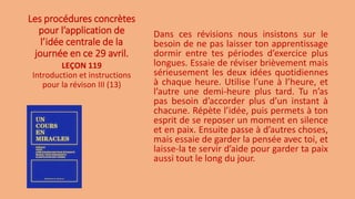 Les procédures concrètes
pour l’application de
l’idée centrale de la
journée en ce 29 avril.
Dans ces révisions nous insistons sur le
besoin de ne pas laisser ton apprentissage
dormir entre tes périodes d’exercice plus
longues. Essaie de réviser brièvement mais
sérieusement les deux idées quotidiennes
à chaque heure. Utilise l’une à l’heure, et
l’autre une demi-heure plus tard. Tu n’as
pas besoin d’accorder plus d’un instant à
chacune. Répète l’idée, puis permets à ton
esprit de se reposer un moment en silence
et en paix. Ensuite passe à d’autres choses,
mais essaie de garder la pensée avec toi, et
laisse-la te servir d’aide pour garder ta paix
aussi tout le long du jour.
LEÇON 119
Introduction et instructions
pour la révison III (13)
 