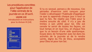 Les procédures concrètes
pour l’application de
l’idée centrale de la
journée en ce 29 avril.
Si tu es secoué, penses-y de nouveau. Ces
périodes d’exercice sont conçues pour
t’aider à développer l’habitude d’appliquer
ce que tu apprends chaque jour à tout ce
que tu fais. Ne répète pas l’idée pour la
mettre ensuite de côté. Il n’y a pas de
limites à son utilité pour toi. Elle est
censée te servir de toutes les façons, en
tout temps et en tout lieu, et chaque fois
que tu as besoin d’une aide quelconque.
Essaie donc de l’emporter avec toi dans les
activités de la journée et de la rendre
sainte, digne du Fils de Dieu, acceptable
pour Dieu et pour ton Soi.
LEÇON 119
Introduction et instructions
pour la révison III (14)
 
