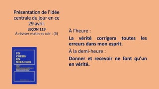 Présentation de l’idée
centrale du jour en ce
29 avril.
À l’heure :
La vérité corrigera toutes les
erreurs dans mon esprit.
À la demi-heure :
Donner et recevoir ne font qu’un
en vérité.
LEÇON 119
À réviser matin et soir : (3)
 