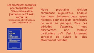 Les procédures concrètes
pour l’application de
l’idée centrale de la
journée en ce 29 avril.
Notre prochaine révision
commence aujourd’hui. Chaque
jour nous réviserons deux leçons
récentes pour dix jours consécutifs
de mise en pratique. Pour ces
périodes d’exercice, nous
observerons une formule
particulière qu’il t’est fortement
conseillé de suivre le plus
étroitement possible.
LEÇON 119
Introduction et instructions
pour la révison III (4)
 