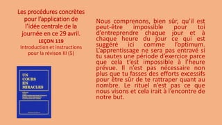 Les procédures concrètes
pour l’application de
l’idée centrale de la
journée en ce 29 avril.
Nous comprenons, bien sûr, qu’il est
peut-être impossible pour toi
d’entreprendre chaque jour et à
chaque heure du jour ce qui est
suggéré ici comme l’optimum.
L’apprentissage ne sera pas entravé si
tu sautes une période d’exercice parce
que cela t’est impossible à l’heure
prévue. Il n’est pas nécessaire non
plus que tu fasses des efforts excessifs
pour être sûr de te rattraper quant au
nombre. Le rituel n’est pas ce que
nous visons et cela irait à l’encontre de
notre but.
LEÇON 119
Introduction et instructions
pour la révison III (5)
 