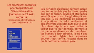 Les procédures concrètes
pour l’application de
l’idée centrale de la
journée en ce 29 avril.
Ces périodes d’exercice perdues parce
que tu ne voulais pas les faire, quelle
que soit la raison, devraient être faites
aussitôt que tu as changé d’esprit sur
ton but. Tu es indésireux de coopérer
à la pratique du salut seulement si
cela interfère avec des buts qui te sont
plus chers. Après leur avoir retiré la
valeur que tu leur donnais, permets à
tes périodes d’exercice de remplacer
tes litanies à leur adresse. Ils ne t’ont
rien donné. Mais tes exercices
peuvent tout t’offrir. Accepte donc ce
qu’ils t’offrent et sois en paix.
LEÇON 119
Introduction et instructions
pour la révison III (7)
 