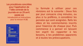 Les procédures concrètes
pour l’application de
l’idée centrale de la
journée en ce 29 avril.
La formule à utiliser pour ces
révisions est la suivante : Deux fois
par jour consacre cinq minutes, ou
plus si tu préfères, à considérer les
pensées qui sont assignées. Relis les
idées et les commentaires inscrits
pour l’exercice de chaque jour. Puis
commence à y penser en laissant
ton esprit les rapporter à tes
besoins, à tes problèmes apparents
et à toutes tes préoccupations.
LEÇON 119
Introduction et instructions
pour la révison III (8)
 