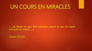 UN COURS EN MIRACLES
« …Sa Parole ne peut être entendue jusqu’à ce que ton esprit
soit quiet un instant,…. »
(Leçon 125.6.2)
 
