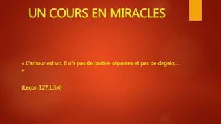UN COURS EN MIRACLES
« L’amour est un. Il n’a pas de parties séparées et pas de degrés;….
»
(Leçon 127.1.3,4)
 