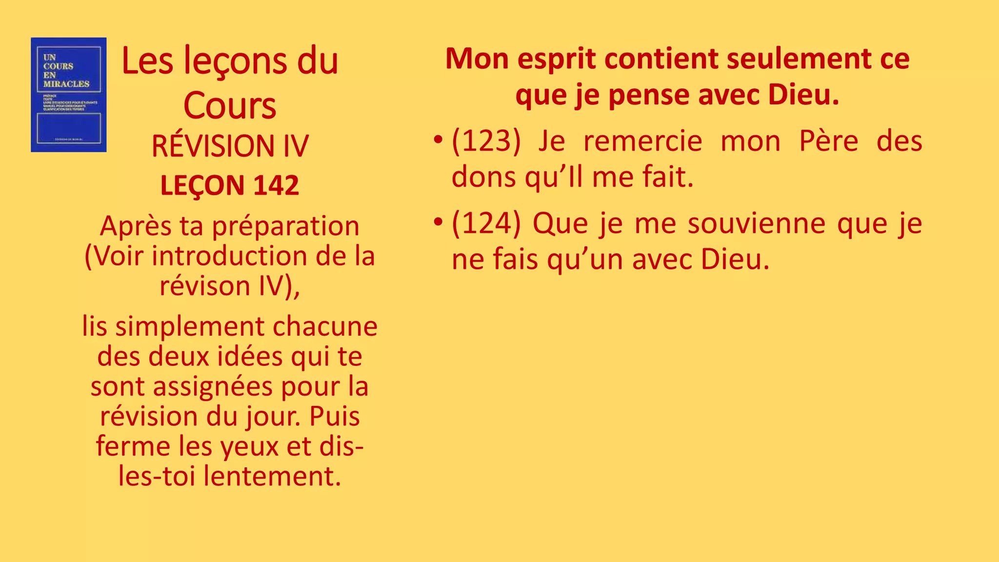 Les leçons du
Cours
RÉVISION IV
LEÇON 142
Après ta préparation
(Voir introduction de la
révison IV),
lis simplement chacune
des deux idées qui te
sont assignées pour la
révision du jour. Puis
ferme les yeux et dis-
les-toi lentement.
Mon esprit contient seulement ce
que je pense avec Dieu.
• (123) Je remercie mon Père des
dons qu’Il me fait.
• (124) Que je me souvienne que je
ne fais qu’un avec Dieu.