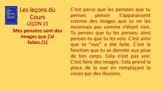 Les leçons du
Cours
LEÇON 15
Mes pensées sont des
images que j’ai
faites.(1)
C’est parce que les pensées que tu
penses penser t’apparaissent
comme des images que tu ne les
reconnais pas comme n’étant rien.
Tu penses que tu les penses; ainsi
penses-tu que tu les vois. C’est ainsi
que ta “vue” a été faite. C’est la
fonction que tu as donnée aux yeux
de ton corps. Cela n’est pas voir.
C’est faire des images. Cela prend la
place de la vue en remplaçant la
vision par des illusions.
 