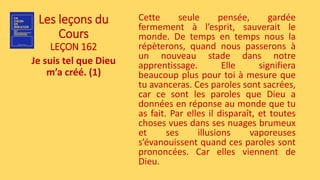 Les leçons du
Cours
LEÇON 162
Je suis tel que Dieu
m’a créé. (1)
Cette seule pensée, gardée
fermement à l’esprit, sauverait le
monde. De temps en temps nous la
répèterons, quand nous passerons à
un nouveau stade dans notre
apprentissage. Elle signifiera
beaucoup plus pour toi à mesure que
tu avanceras. Ces paroles sont sacrées,
car ce sont les paroles que Dieu a
données en réponse au monde que tu
as fait. Par elles il disparaît, et toutes
choses vues dans ses nuages brumeux
et ses illusions vaporeuses
s’évanouissent quand ces paroles sont
prononcées. Car elles viennent de
Dieu.
 