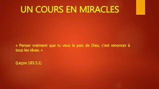 UN COURS EN MIRACLES
« Penser vraiment que tu veux la paix de Dieu, c’est renoncer à
tous les rêves. »
(Leçon 185.5.1)
 