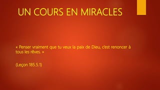 UN COURS EN MIRACLES
« Penser vraiment que tu veux la paix de Dieu, c’est renoncer à
tous les rêves. »
(Leçon 185.5.1)
 