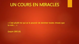 UN COURS EN MIRACLES
« C’est plutôt toi qui as le pouvoir de dominer toutes choses que
tu vois…. »
(Leçon 190.5.6)
 