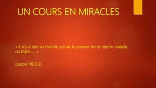 UN COURS EN MIRACLES
« Il n’y a rien au monde qui ait le pouvoir de te rendre malade
ou triste,…. »
(Leçon 190.5.5)
 