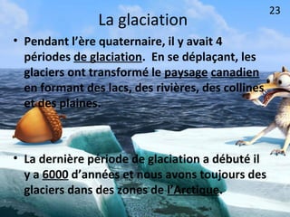 La glaciation
• Pendant l’ère quaternaire, il y avait 4
périodes de glaciation. En se déplaçant, les
glaciers ont transformé le paysage canadien
en formant des lacs, des rivières, des collines
et des plaines.
• La dernière période de glaciation a débuté il
y a 6000 d’années et nous avons toujours des
glaciers dans des zones de l’Arctique.
23
 