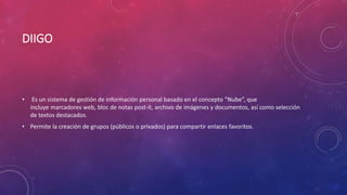 DIIGO
• Es un sistema de gestión de información personal basado en el concepto ”Nube”, que
incluye marcadores web, bloc de notas post-it, archivo de imágenes y documentos, así como selección
de textos destacados.
• Permite la creación de grupos (públicos o privados) para compartir enlaces favoritos.
 