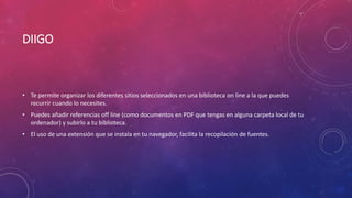 DIIGO
• Te permite organizar los diferentes sitios seleccionados en una biblioteca on line a la que puedes
recurrir cuando lo necesites.
• Puedes añadir referencias off line (como documentos en PDF que tengas en alguna carpeta local de tu
ordenador) y subirlo a tu biblioteca.
• El uso de una extensión que se instala en tu navegador, facilita la recopilación de fuentes.
 