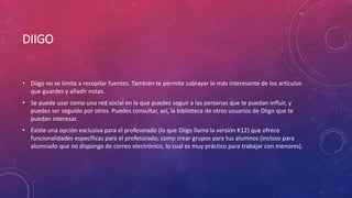 DIIGO
• Diigo no se limita a recopilar fuentes. También te permite subrayar lo más interesante de los artículos
que guardes y añadir notas.
• Se puede usar como una red social en la que puedes seguir a las personas que te puedan influir, y
puedes ser seguido por otros. Puedes consultar, así, la biblioteca de otros usuarios de Diigo que te
puedan interesar.
• Existe una opción exclusiva para el profesorado (lo que Diigo llama la versión K12) que ofrece
funcionalidades específicas para el profesorado, como crear grupos para tus alumnos (incluso para
alumnado que no disponga de correo electrónico, lo cual es muy práctico para trabajar con menores).
 