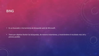BING
• Es un buscador o herramienta de búsqueda web de Microsoft.
• Tiene por objetivo faciliar las búsquedas, de manera instantánea, y mostrándote el resultado más útil y
preciso posible.
 