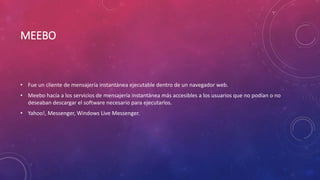MEEBO
• Fue un cliente de mensajería instantánea ejecutable dentro de un navegador web.
• Meebo hacía a los servicios de mensajería instantánea más accesibles a los usuarios que no podían o no
deseaban descargar el software necesario para ejecutarlos.
• Yahoo!, Messenger, Windows Live Messenger.
 